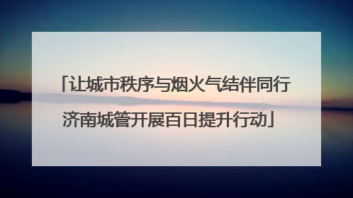 让城市秩序与烟火气结伴同行 济南城管开展百日提升行动