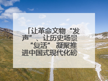 让革命文物“发声”、让历史场景“复活” 凝聚推进中国式现代化磅礴力量