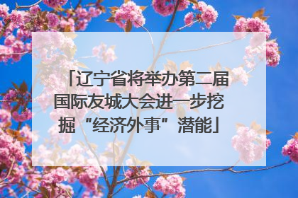 辽宁省将举办第二届国际友城大会进一步挖掘“经济外事”潜能