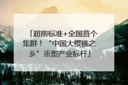 超前标准+全国首个集群！“中国大樱桃之乡”重塑产业标杆