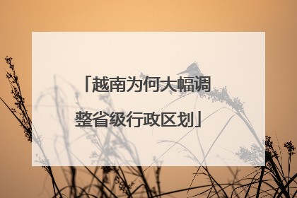 越南为何大幅调整省级行政区划