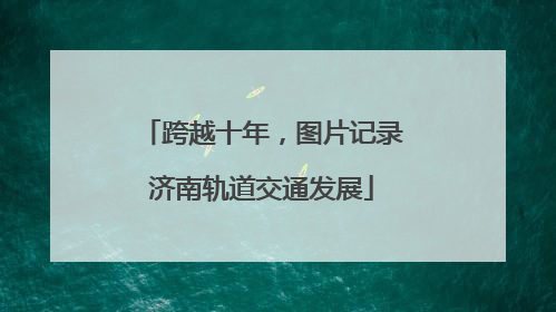 跨越十年，图片记录济南轨道交通发展