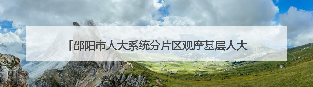 邵阳市人大系统分片区观摩基层人大工作 深化落实“三会三文”精神