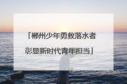 郴州少年勇救落水者 彰显新时代青年担当