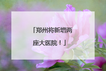 郑州将新增两座大医院！
