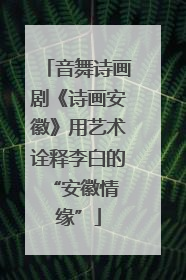 音舞诗画剧《诗画安徽》用艺术诠释李白的 “安徽情缘”