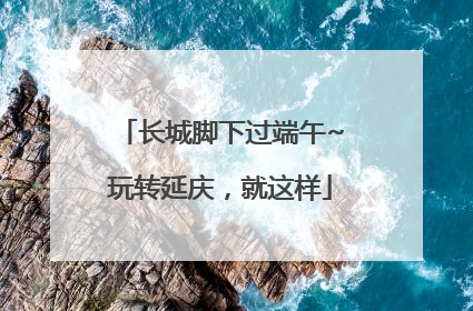 长城脚下过端午~玩转延庆，就这样