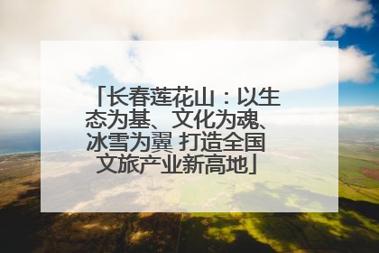 长春莲花山：以生态为基、文化为魂、冰雪为翼 打造全国文旅产业新高地