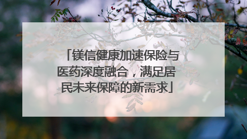 镁信健康加速保险与医药深度融合，满足居民未来保障的新需求
