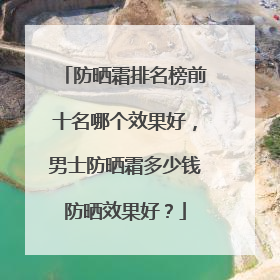 防晒霜排名榜前十名哪个效果好，男士防晒霜多少钱防晒效果好？