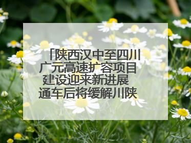 陕西汉中至四川广元高速扩容项目建设迎来新进展 通车后将缓解川陕交通压力