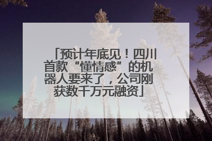 预计年底见！四川首款“懂情感”的机器人要来了，公司刚获数千万元融资