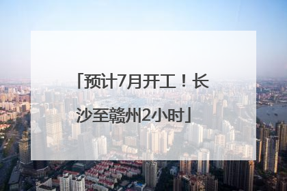 预计7月开工！长沙至赣州2小时