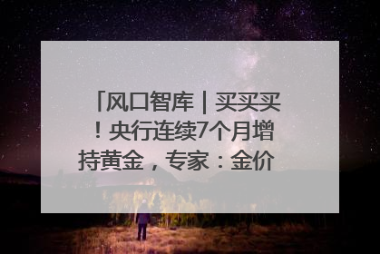 风口智库｜买买买！央行连续7个月增持黄金，专家：金价或仍易涨难跌