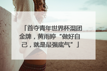 首夺青年世界杯混团金牌，黄雨婷“做好自己，就是最强底气”