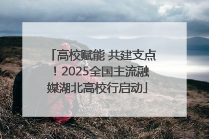 高校赋能 共建支点！2025全国主流融媒湖北高校行启动