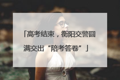 高考结束，衡阳交警圆满交出“陪考答卷”