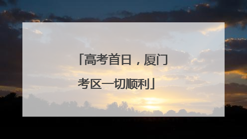 高考首日，厦门考区一切顺利