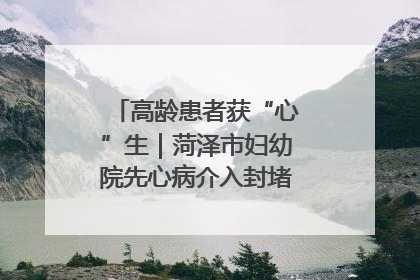 高龄患者获“心”生｜菏泽市妇幼院先心病介入封堵术实现技术突破