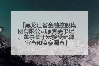 黑龙江省金融控股集团有限公司原党委书记、董事长于宏接受纪律审查和监察调查