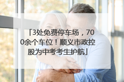 3处免费停车场，700余个车位！顺义市政控股为中考考生护航