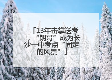13年击掌送考，“朗哥”成为长沙一中考点“固定的风景”