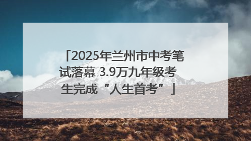 2025年兰州市中考笔试落幕 3.9万九年级考生完成“人生首考”