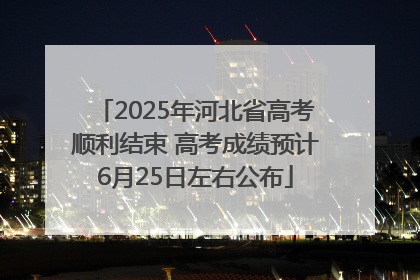 2025年河北省高考顺利结束 高考成绩预计6月25日左右公布