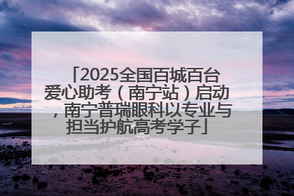 2025全国百城百台爱心助考（南宁站）启动，南宁普瑞眼科以专业与担当护航高考学子