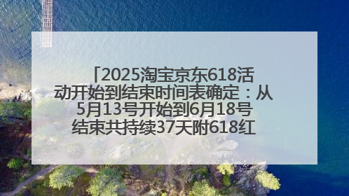 2025淘宝京东618活动开始到结束时间表确定：从5月13号开始到6月18号结束共持续37天附618红包口令及选购攻略一览