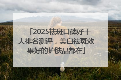 2025祛斑口碑好十大排名测评，美白祛斑效果好的护肤品都在