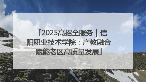 2025高招全服务｜信阳职业技术学院：产教融合赋能老区高质量发展