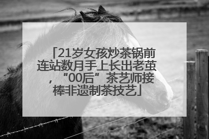 21岁女孩炒茶锅前连站数月手上长出老茧，“00后”茶艺师接棒非遗制茶技艺