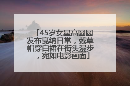 45岁女星高圆圆发布戛纳日常，戴草帽穿白裙在街头漫步，宛如电影画面