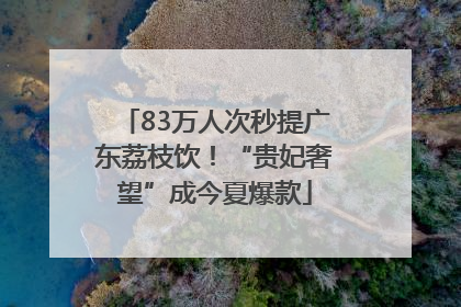 83万人次秒提广东荔枝饮！“贵妃奢望”成今夏爆款