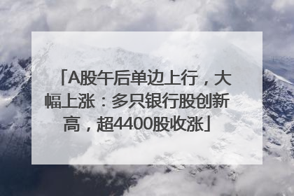 A股午后单边上行，大幅上涨：多只银行股创新高，超4400股收涨