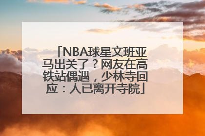 NBA球星文班亚马出关了？网友在高铁站偶遇，少林寺回应：人已离开寺院